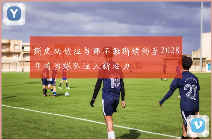 斯皮纳佐拉与那不勒斯续约至2028年将为球队注入新活力