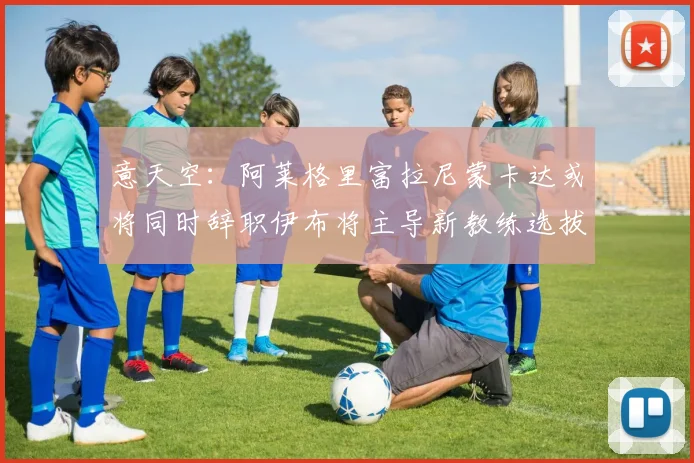 意天空：阿莱格里富拉尼蒙卡达或将同时辞职伊布将主导新教练选拔工作
