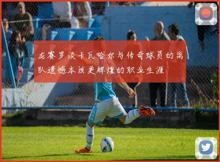 龙赛罗谈卡瓦哈尔与传奇球员的离队遗憾本该更辉煌的职业生涯