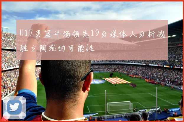 U17男篮半场领先19分媒体人分析战胜立陶宛的可能性