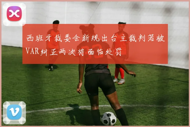 西班牙裁委会新规出台主裁判若被VAR纠正两次将面临处罚