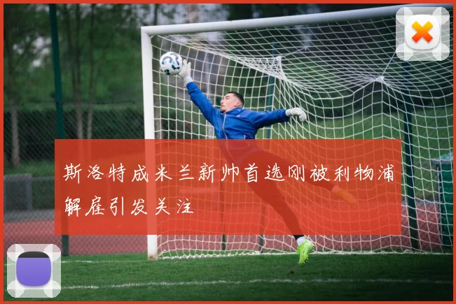 斯洛特成米兰新帅首选刚被利物浦解雇引发关注