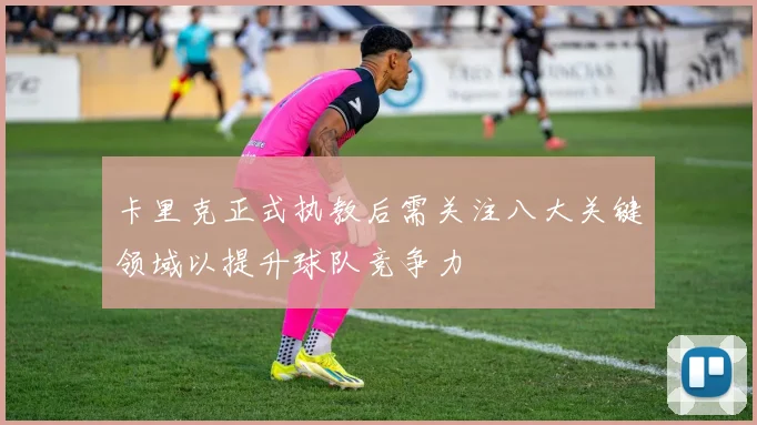 卡里克正式执教后需关注八大关键领域以提升球队竞争力