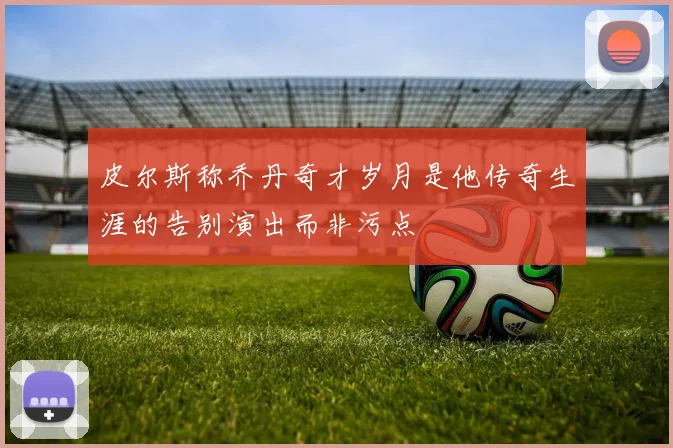 皮尔斯称乔丹奇才岁月是他传奇生涯的告别演出而非污点
