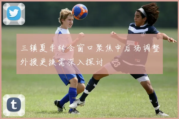 三镇夏季转会窗口聚焦中后场调整外援更换需深入探讨