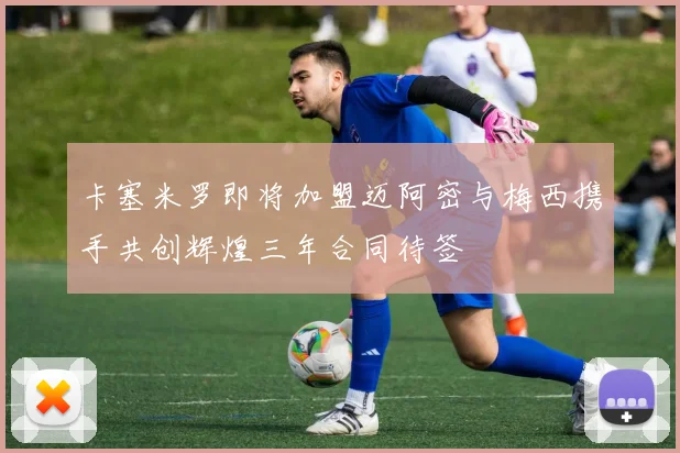 卡塞米罗即将加盟迈阿密与梅西携手共创辉煌三年合同待签