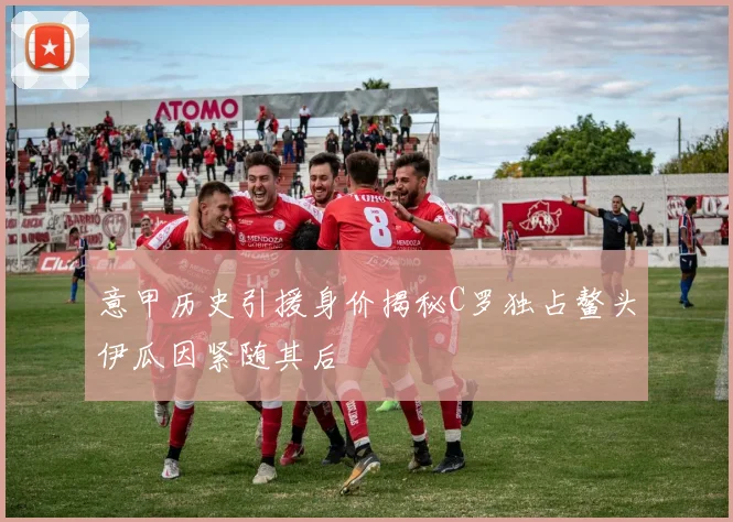 意甲历史引援身价揭秘C罗独占鳌头伊瓜因紧随其后