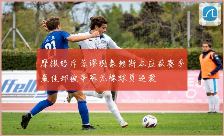 摩根怒斥荒谬现象赖斯本应获赛季最佳却被争冠无缘球员逆袭