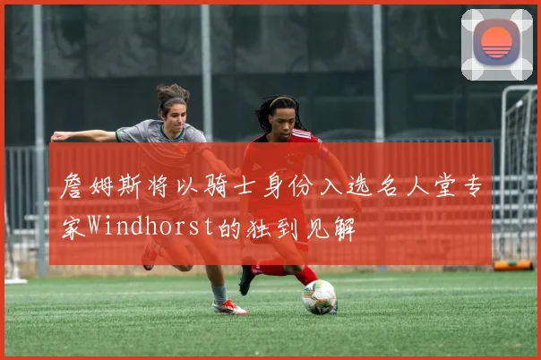 詹姆斯将以骑士身份入选名人堂专家Windhorst的独到见解