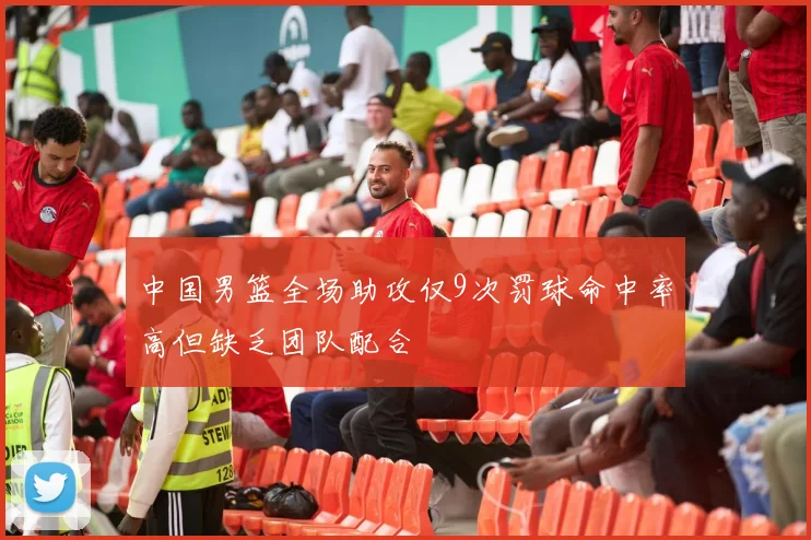 中国男篮全场助攻仅9次罚球命中率高但缺乏团队配合