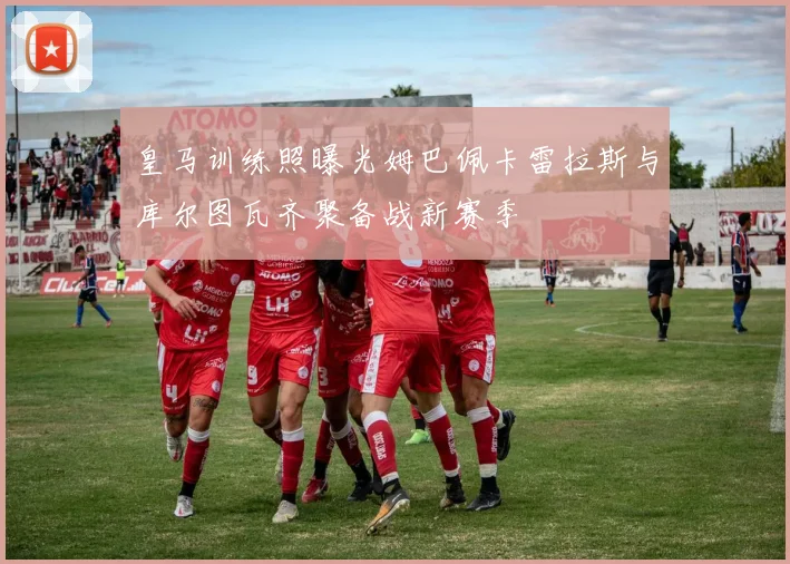 皇马训练照曝光姆巴佩卡雷拉斯与库尔图瓦齐聚备战新赛季
